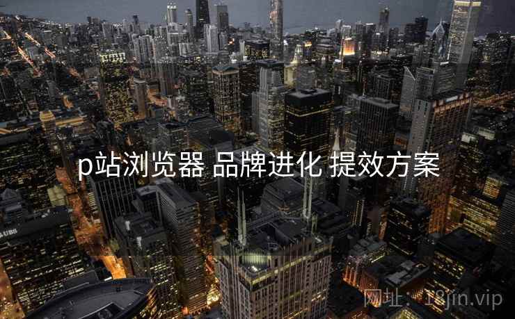 p站浏览器 品牌进化 提效方案