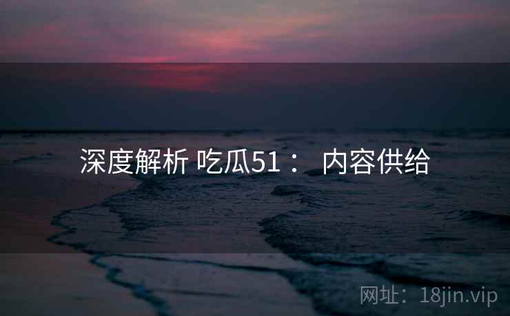 深度解析 吃瓜51 ： 内容供给