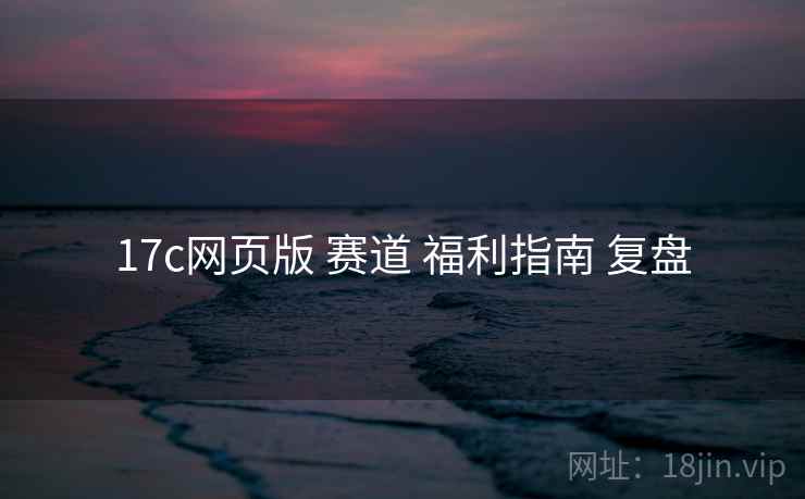 17c网页版 赛道 福利指南 复盘