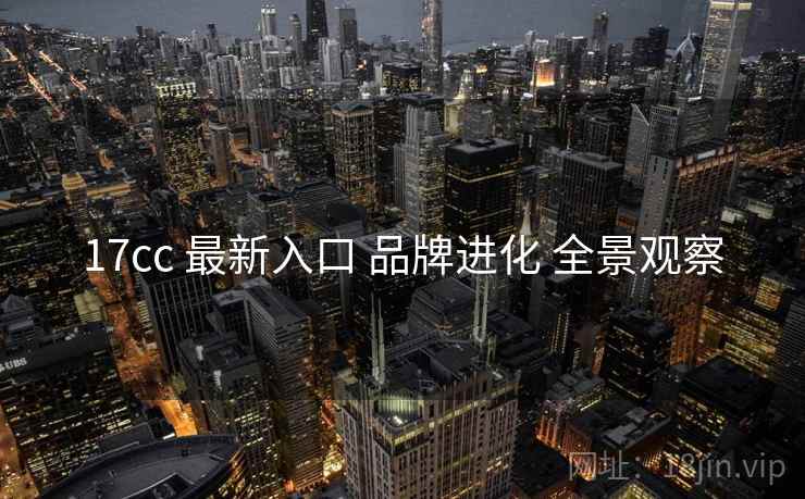 17cc 最新入口 品牌进化 全景观察