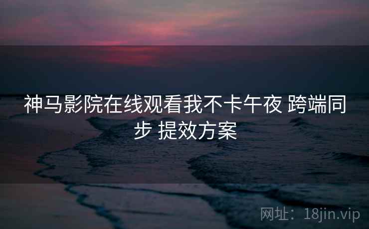 神马影院在线观看我不卡午夜 跨端同步 提效方案