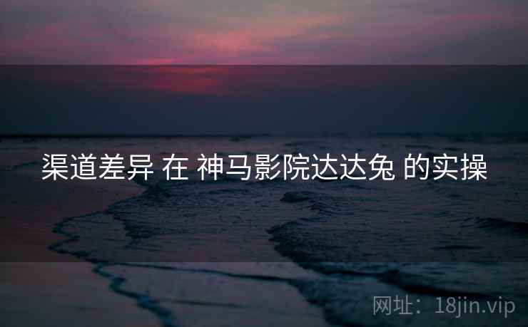 渠道差异 在 神马影院达达兔 的实操