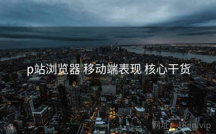 p站浏览器 移动端表现 核心干货