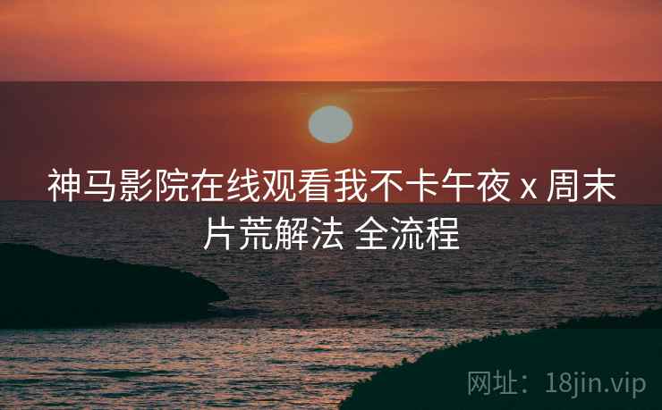 神马影院在线观看我不卡午夜 x 周末片荒解法 全流程