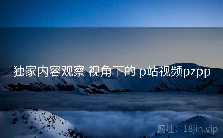 独家内容观察 视角下的 p站视频pzpp