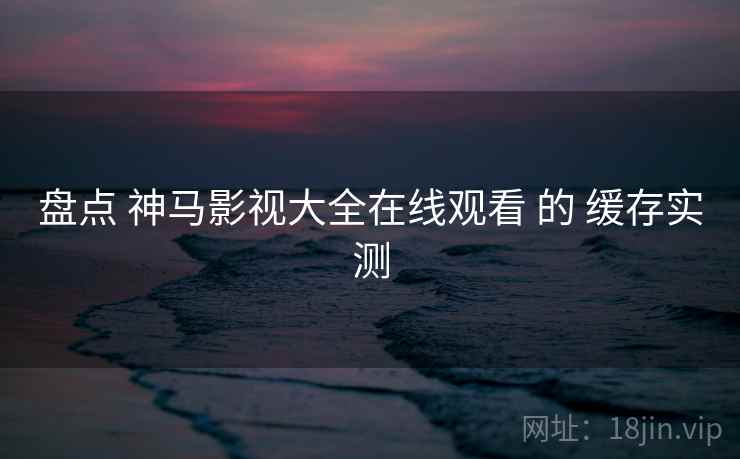盘点 神马影视大全在线观看 的 缓存实测