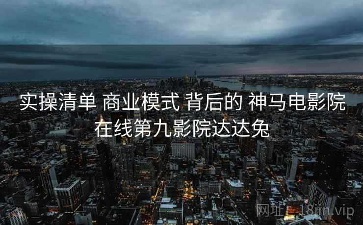 实操清单 商业模式 背后的 神马电影院在线第九影院达达兔