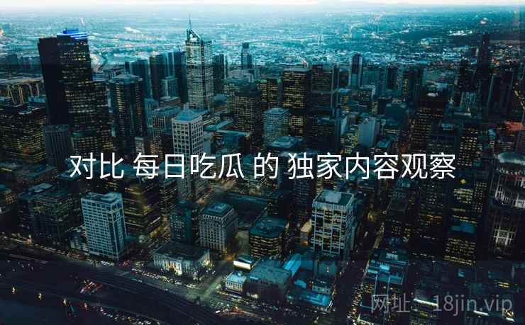 对比 每日吃瓜 的 独家内容观察